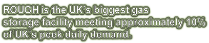 ROUGH is the UK’s biggest gas storage facility meeting approximately 10% of UK’s peek daily demand.