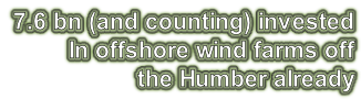 7.6 bn (and counting) invested  In offshore wind farms off  the Humber already